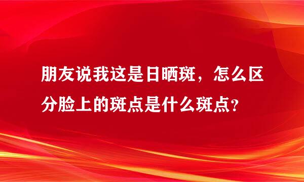 朋友说我这是日晒斑，怎么区分脸上的斑点是什么斑点？