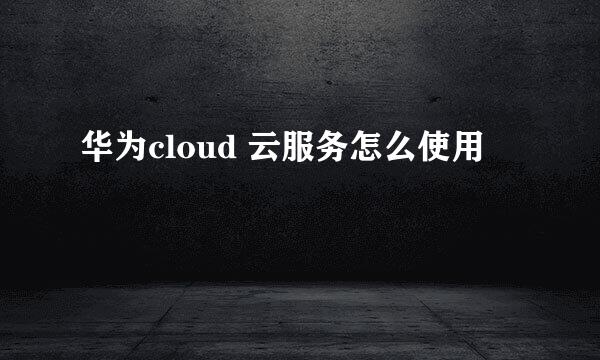 华为cloud 云服务怎么使用