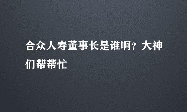 合众人寿董事长是谁啊？大神们帮帮忙