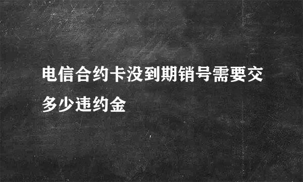 电信合约卡没到期销号需要交多少违约金