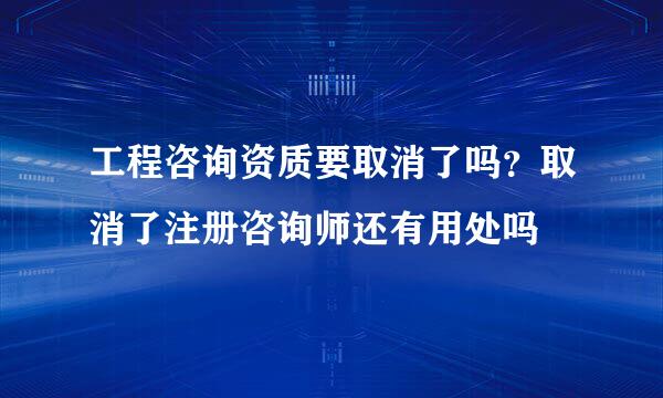 工程咨询资质要取消了吗？取消了注册咨询师还有用处吗