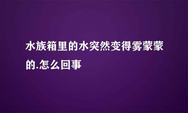 水族箱里的水突然变得雾蒙蒙的.怎么回事