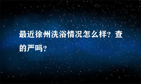 最近徐州洗浴情况怎么样？查的严吗？