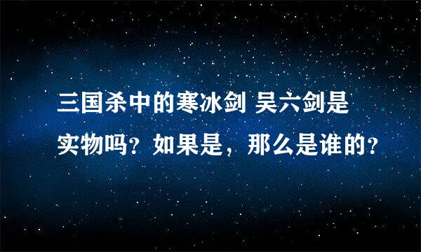 三国杀中的寒冰剑 吴六剑是实物吗？如果是，那么是谁的？