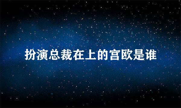 扮演总裁在上的宫欧是谁