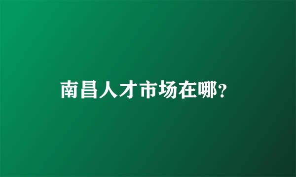 南昌人才市场在哪？