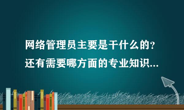 网络管理员主要是干什么的？还有需要哪方面的专业知识？请具体陈述一下！