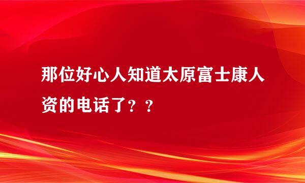 那位好心人知道太原富士康人资的电话了？？