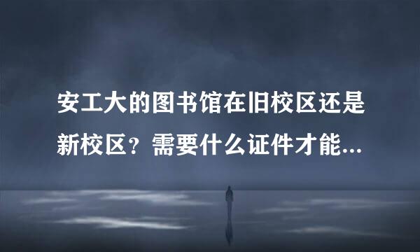 安工大的图书馆在旧校区还是新校区？需要什么证件才能进入吗？