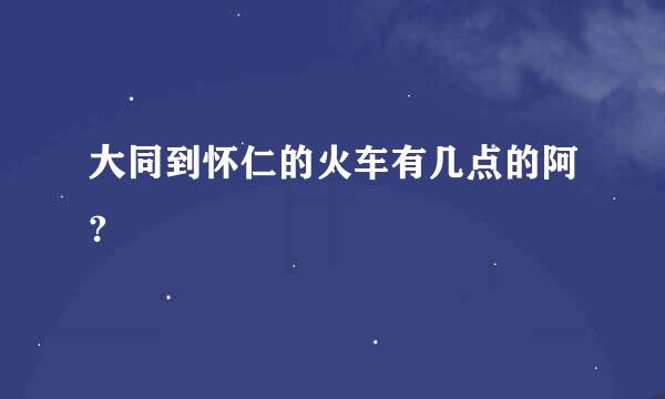 大同到怀仁的火车有几点的阿?