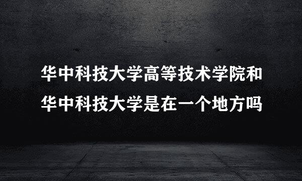 华中科技大学高等技术学院和华中科技大学是在一个地方吗