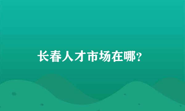 长春人才市场在哪？