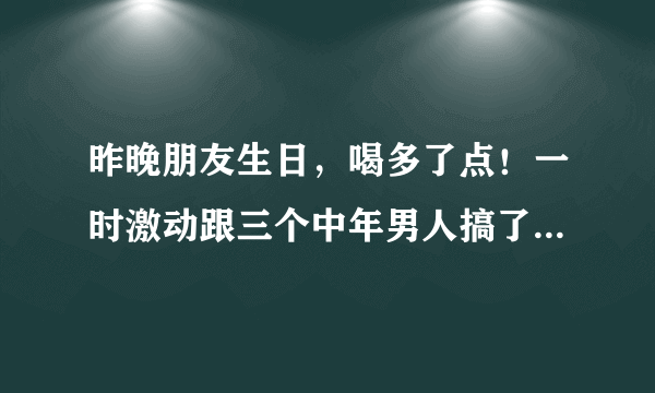 昨晚朋友生日，喝多了点！一时激动跟三个中年男人搞了一晚，早上起来非常后悔！有两个没TT弄里面，我会