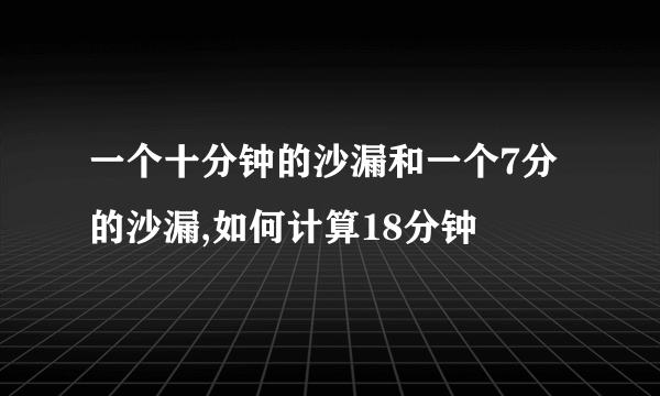 一个十分钟的沙漏和一个7分的沙漏,如何计算18分钟