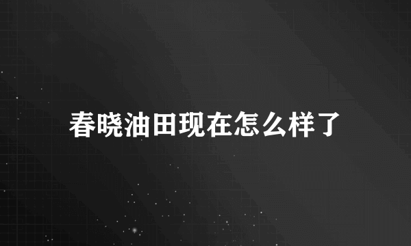 春晓油田现在怎么样了