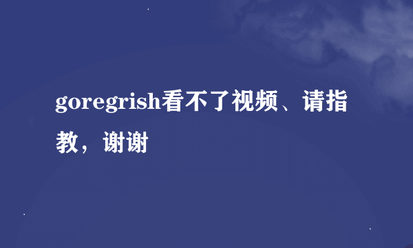 goregrish看不了视频、请指教，谢谢