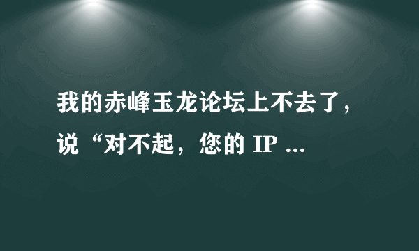 我的赤峰玉龙论坛上不去了，说“对不起，您的 IP 地址不在被允许的范围内，或您的账号被禁用，无法访问本