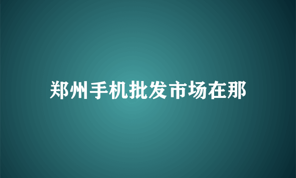 郑州手机批发市场在那