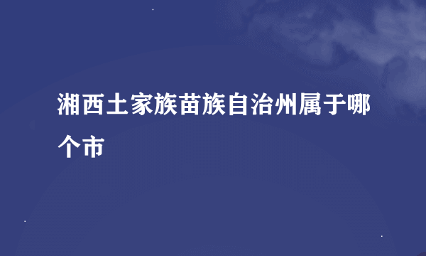 湘西土家族苗族自治州属于哪个市