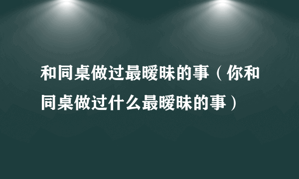 和同桌做过最暧昧的事（你和同桌做过什么最暧昧的事）