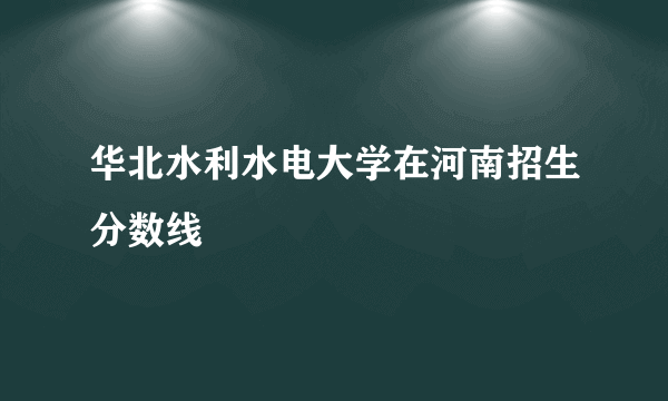 华北水利水电大学在河南招生分数线