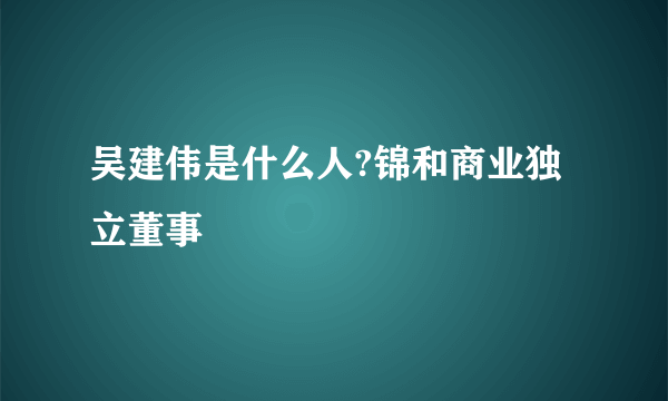 吴建伟是什么人?锦和商业独立董事