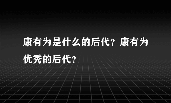 康有为是什么的后代？康有为优秀的后代？