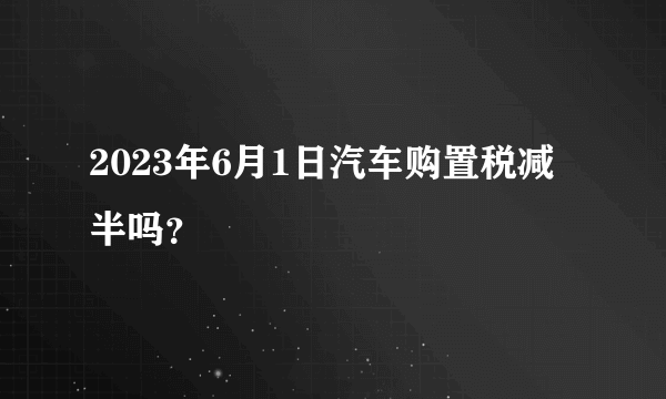 2023年6月1日汽车购置税减半吗？