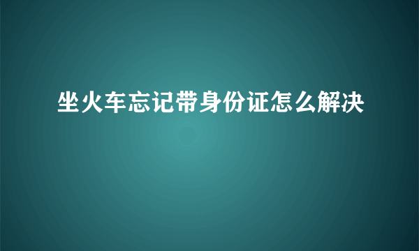 坐火车忘记带身份证怎么解决