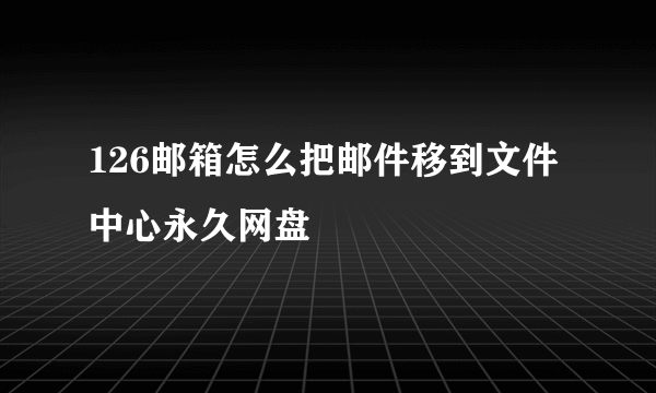 126邮箱怎么把邮件移到文件中心永久网盘