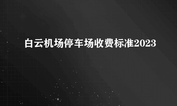 白云机场停车场收费标准2023