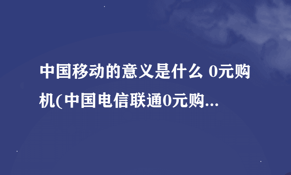 中国移动的意义是什么 0元购机(中国电信联通0元购机活动介绍)