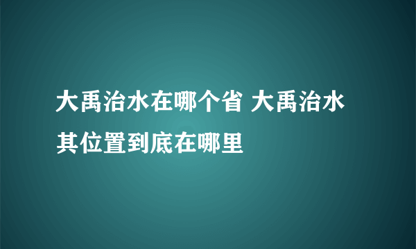 大禹治水在哪个省 大禹治水其位置到底在哪里