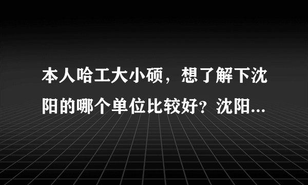 本人哈工大小硕，想了解下沈阳的哪个单位比较好？沈阳三一、黎明发动机、606所、601所、沈飞这几个单位