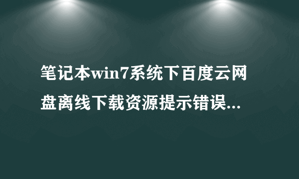 笔记本win7系统下百度云网盘离线下载资源提示错误36000的解决方法