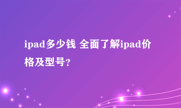 ipad多少钱 全面了解ipad价格及型号？