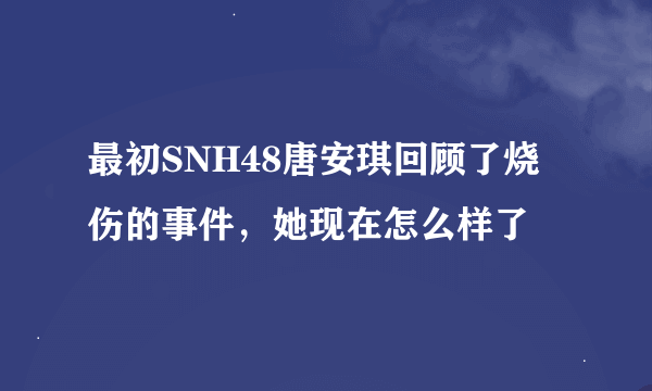 最初SNH48唐安琪回顾了烧伤的事件，她现在怎么样了