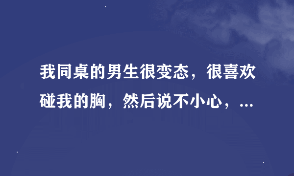 我同桌的男生很变态，很喜欢碰我的胸，然后说不小心，有一次站在我后面，非常靠近x，然后突然用那边顶我