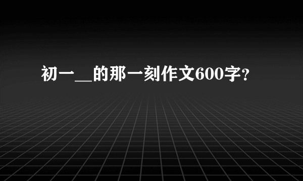 初一__的那一刻作文600字？