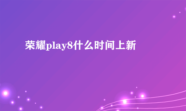 荣耀play8什么时间上新