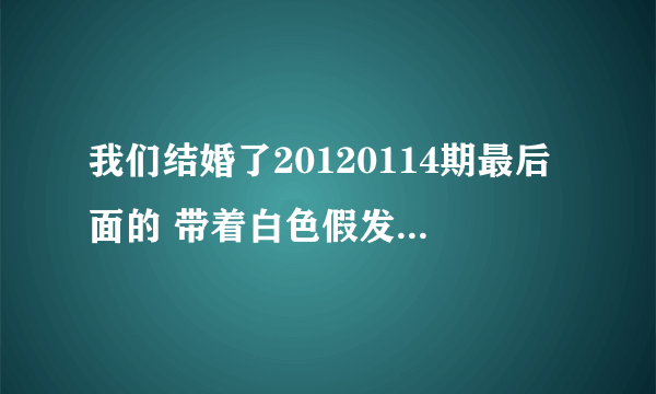 我们结婚了20120114期最后面的 带着白色假发的女女唱的是啥歌