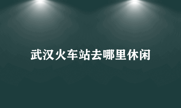 武汉火车站去哪里休闲