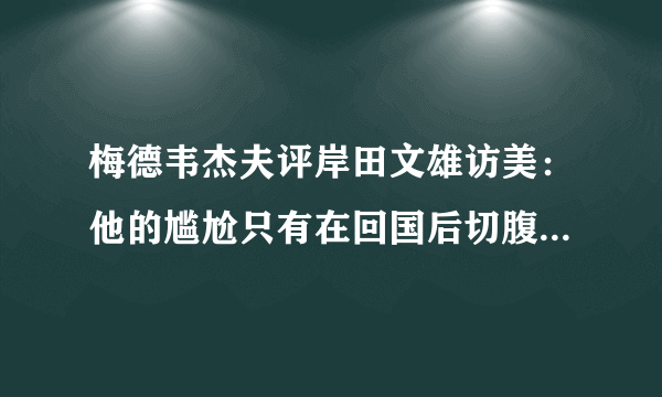 梅德韦杰夫评岸田文雄访美：他的尴尬只有在回国后切腹自杀才能消除