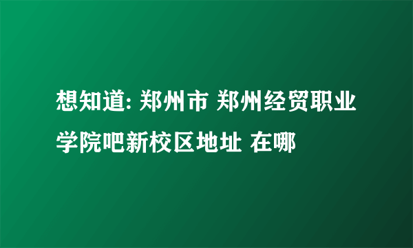 想知道: 郑州市 郑州经贸职业学院吧新校区地址 在哪