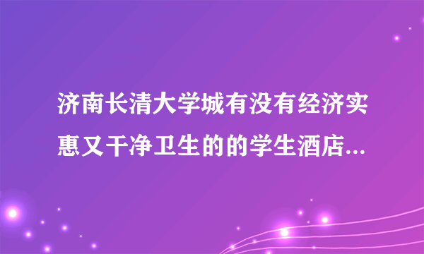 济南长清大学城有没有经济实惠又干净卫生的的学生酒店啊?最好是在商业街附近,这样逛街什么的方便