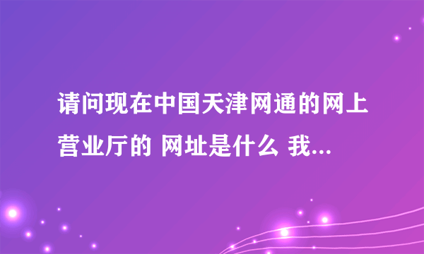 请问现在中国天津网通的网上营业厅的 网址是什么 我想查询我家的固话费用