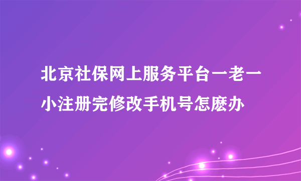 北京社保网上服务平台一老一小注册完修改手机号怎麽办