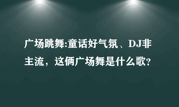 广场跳舞:童话好气氛、DJ非主流，这俩广场舞是什么歌？