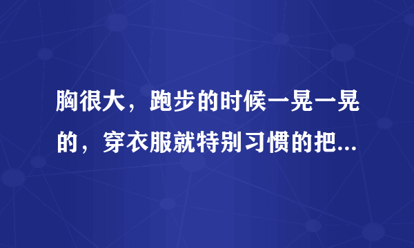 胸很大，跑步的时候一晃一晃的，穿衣服就特别习惯的把衣服往上拉，感觉就很不自然，大胸妹纸们你们有过类