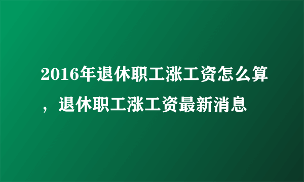 2016年退休职工涨工资怎么算，退休职工涨工资最新消息